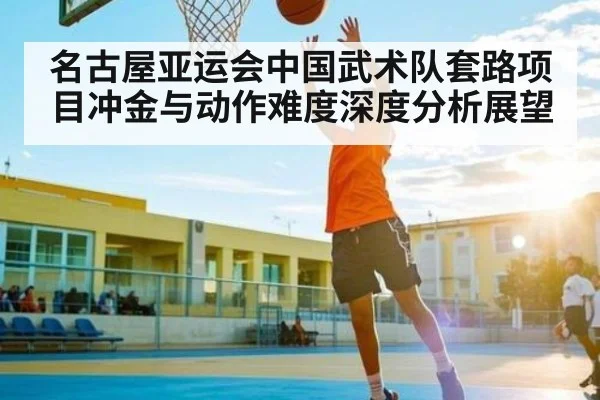 名古屋亚运会中国武术队套路项目冲金与动作难度深度分析展望